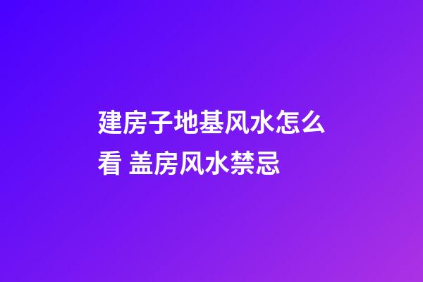 建房子地基风水怎么看 盖房风水禁忌